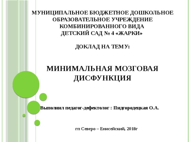 Муниципальное бюджетное  дошкольное образовательное учреждение комбинированного вида  детский сад № 4 «Жарки»   Доклад на тему:    МИНИМАЛЬНАЯ МОЗГОВАЯ ДИСФУНКЦИЯ Выполнил педагог-дефектолог : Пидгородецкая О.А.    гп Северо – Енисейский, 2018г 