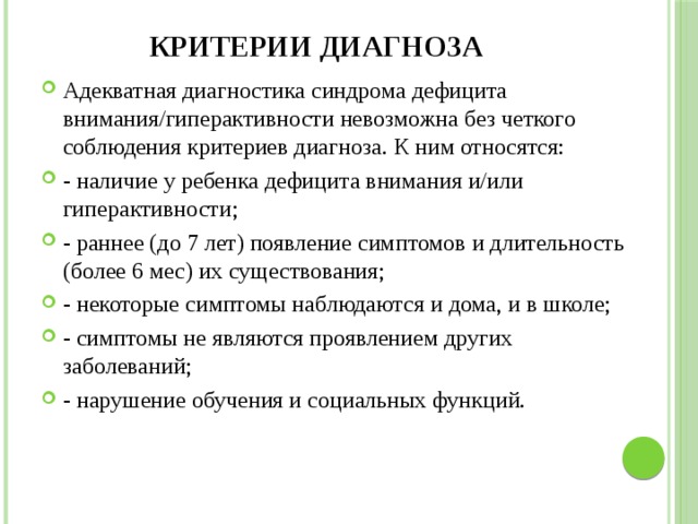 Критерии диагноза Адекватная диагностика синдрома дефицита внимания/гиперактивности невозможна без четкого соблюдения критериев диагноза. К ним относятся: - наличие у ребенка дефицита внимания и/или гиперактивности; - раннее (до 7 лет) появление симптомов и длительность (более 6 мес) их существования; - некоторые симптомы наблюдаются и дома, и в школе; - симптомы не являются проявлением других заболеваний; - нарушение обучения и социальных функций. 