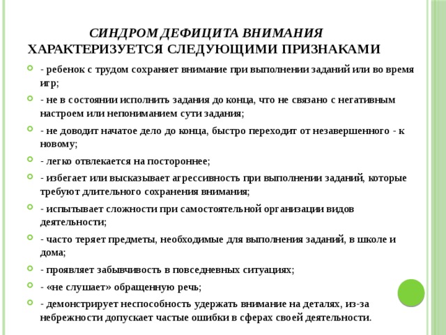  Синдром дефицита внимания характеризуется следующими признаками - ребенок с трудом сохраняет внимание при выполнении заданий или во время игр; - не в состоянии исполнить задания до конца, что не связано с негативным настроем или непониманием сути задания; - не доводит начатое дело до конца, быстро переходит от незавершенного - к новому; - легко отвлекается на постороннее; - избегает или высказывает агрессивность при выполнении заданий, которые требуют длительного сохранения внимания; - испытывает сложности при самостоятельной организации видов деятельности; - часто теряет предметы, необходимые для выполнения заданий, в школе и дома; - проявляет забывчивость в повседневных ситуациях; - «не слушает» обращенную речь; - демонстрирует неспособность удержать внимание на деталях, из-за небрежности допускает частые ошибки в сферах своей деятельности. 