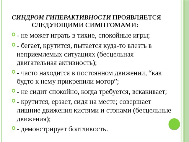 Синдром гиперактивности проявляется следующими симптомами: - не может играть в тихие, спокойные игры; - бегает, крутится, пытается куда-то влезть в неприемлемых ситуациях (бесцельная двигательная активность); - часто находится в постоянном движении, “как будто к нему прикрепили мотор”; - не сидит спокойно, когда требуется, вскакивает; - крутится, ерзает, сидя на месте; совершает лишние движения кистями и стопами (бесцельные движения); - демонстрирует болтливость. 