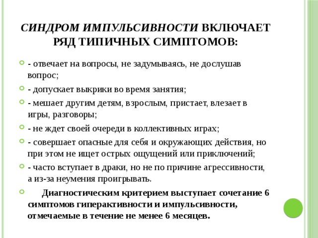 Синдром импульсивности включает ряд типичных симптомов: - отвечает на вопросы, не задумываясь, не дослушав вопрос; - допускает выкрики во время занятия; - мешает другим детям, взрослым, пристает, влезает в игры, разговоры; - не ждет своей очереди в коллективных играх; - совершает опасные для себя и окружающих действия, но при этом не ищет острых ощущений или приключений; - часто вступает в драки, но не по причине агрессивности, а из-за неумения проигрывать.  Диагностическим критерием выступает сочетание 6 симптомов гиперактивности и импульсивности, отмечаемые в течение не менее 6 месяцев. 