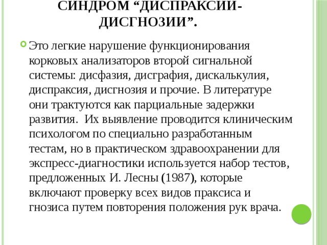 Синдром “диспраксии-дисгнозии”. Это легкие нарушение функционирования корковых анализаторов второй сигнальной системы: дисфазия, дисграфия, дискалькулия, диспраксия, дисгнозия и прочие. В литературе они трактуются как парциальные задержки развития. Их выявление проводится клиническим психологом по специально разработанным тестам, но в практическом здравоохранении для экспресс-диагностики используется набор тестов, предложенных И. Лесны (1987), которые включают проверку всех видов праксиса и гнозиса путем повторения положения рук врача. 