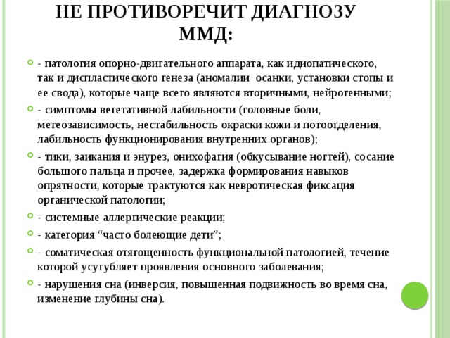 Не противоречит диагнозу ММД: - патология опорно-двигательного аппарата, как идиопатического, так и диспластического генеза (аномалии осанки, установки стопы и ее свода), которые чаще всего являются вторичными, нейрогенными; - симптомы вегетативной лабильности (головные боли, метеозависимость, нестабильность окраски кожи и потоотделения, лабильность функционирования внутренних органов); - тики, заикания и энурез, онихофагия (обкусывание ногтей), сосание большого пальца и прочее, задержка формирования навыков опрятности, которые трактуются как невротическая фиксация органической патологии; - системные аллергические реакции; - категория “часто болеющие дети”; - соматическая отягощенность функциональной патологией, течение которой усугубляет проявления основного заболевания; - нарушения сна (инверсия, повышенная подвижность во время сна, изменение глубины сна). 