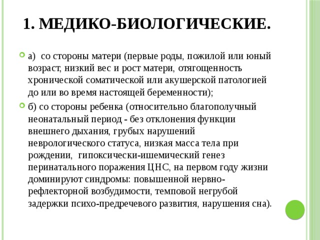 1. Медико-биологические.   а) со стороны матери (первые роды, пожилой или юный возраст, низкий вес и рост матери, отягощенность хронической соматической или акушерской патологией до или во время настоящей беременности); б) со стороны ребенка (относительно благополучный неонатальный период - без отклонения функции внешнего дыхания, грубых нарушений неврологического статуса, низкая масса тела при рождении, гипоксически-ишемический генез перинатального поражения ЦНС, на первом году жизни доминируют синдромы: повышенной нервно-рефлекторной возбудимости, темповой негрубой задержки психо-предречевого развития, нарушения сна). 