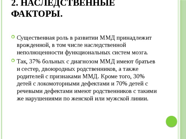 2. Наследственные факторы.   Существенная роль в развитии ММД принадлежит врожденной, в том числе наследственной неполноценности функциональных систем мозга. Так, 37% больных с диагнозом ММД имеют братьев и сестер, двоюродных родственников, а также родителей с признаками ММД. Кроме того, 30% детей с локомоторными дефектами и 70% детей с речевыми дефектами имеют родственников с такими же нарушениями по женской или мужской линии. 