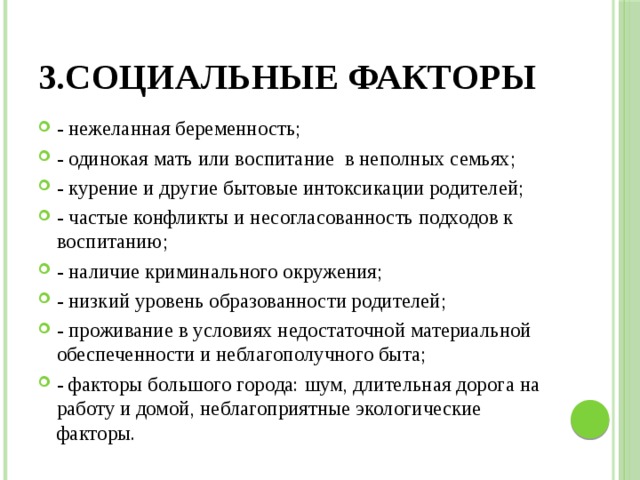 3.Социальные факторы - нежеланная беременность; - одинокая мать или воспитание в неполных семьях; - курение и другие бытовые интоксикации родителей; - частые конфликты и несогласованность подходов к воспитанию; - наличие криминального окружения; - низкий уровень образованности родителей; - проживание в условиях недостаточной материальной обеспеченности и неблагополучного быта; - факторы большого города: шум, длительная дорога на работу и домой, неблагоприятные экологические факторы. 