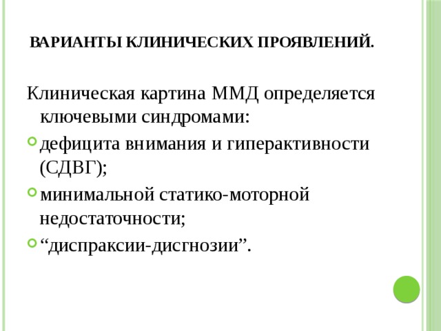 Варианты клинических проявлений.   Клиническая картина ММД определяется ключевыми синдромами: дефицита внимания и гиперактивности (СДВГ); минимальной статико-моторной недостаточности; “ диспраксии-дисгнозии”. 