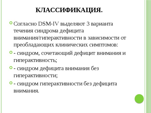 Классификация. Согласно DSM-IV выделяют 3 варианта течения синдрома дефицита внимания/гиперактивности в зависимости от преобладающих клинических симптомов: - синдром, сочетающий дефицит внимания и гиперактивность; - синдром дефицита внимания без гиперактивности; - синдром гиперактивности без дефицита внимания. 