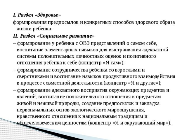 I. Раздел «Здоровье» формирования предпосылок и конкретных способов здорового образа жизни ребенка. II. Раздел «Социальное развитие» –  формирование у ребенка с ОВЗ представлений о самом себе, воспитание элементарных навыков для выстраивания адекватной системы положительных личностных оценок и позитивного отношения ребенка к себе (концентр «Я сам»); –  формирование сотрудничества ребенка со взрослыми и сверстниками и воспитание навыков продуктивного взаимодействия в процессе совместной деятельности (концентр «Я и другие»); –  формирование адекватного восприятия окружающих предметов и явлений, воспитание положительного отношения к предметам живой и неживой природы, создание предпосылок и закладка первоначальных основ экологического мироощущения, нравственного отношения к национальным традициям и общечеловеческим ценностям (концентр «Я и окружающий мир»). 