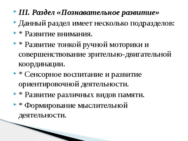 III. Раздел «Познавательное развитие» Данный раздел имеет несколько подразделов: * Развитие внимания. * Развитие тонкой ручной моторики и совершенствование зрительно‑двигательной координации. * Сенсорное воспитание и развитие ориентировочной деятельности. * Развитие различных видов памяти. * Формирование мыслительной деятельности. 