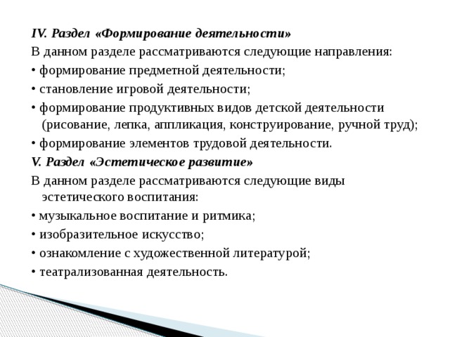 IV. Раздел «Формирование деятельности» В данном разделе рассматриваются следующие направления: •  формирование предметной деятельности; •  становление игровой деятельности; •  формирование продуктивных видов детской деятельности (рисование, лепка, аппликация, конструирование, ручной труд); •  формирование элементов трудовой деятельности. V. Раздел «Эстетическое развитие» В данном разделе рассматриваются следующие виды эстетического воспитания: •  музыкальное воспитание и ритмика; •  изобразительное искусство; •  ознакомление с художественной литературой; •  театрализованная деятельность. 