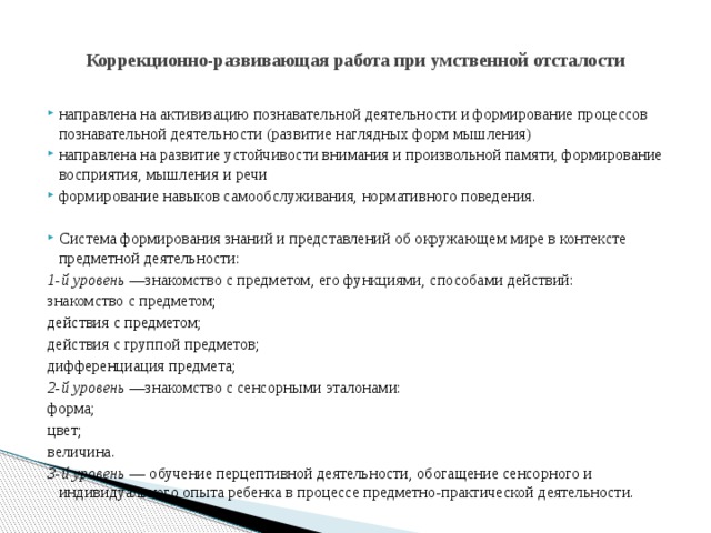  Коррекционно-развивающая работа при умственной отсталости   направлена на активизацию познавательной деятельности и формирование процессов познавательной деятельности (развитие наглядных форм мышления) направлена на развитие устойчивости внимания и произвольной памяти, формирование восприятия, мышления и речи формирование навыков самообслуживания, нормативного поведения. Система формирования знаний и представлений об окружающем мире в контексте предметной деятельности: 1-й уровень —знакомство с предметом, его функциями, способами действий: знакомство с предметом; действия с предметом; действия с группой предметов; дифференциация предмета; 2-й уровень —знакомство с сенсорными эталонами: форма; цвет; величина. 3-й уровень — обучение перцептивной деятельности, обогащение сенсорного и индивидуального опыта ребенка в процессе предметно-практической деятельности. 
