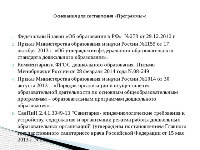  Основания для составления «Программы»:    Федеральный закон «Об образовании в РФ» №273 от 29.12.2012 г. Приказ Министерства образования и науки России №1155 от 17 октября 2013 г. «Об утверждении федерального образовательного стандарта дошкольного образования». Комментарии к ФГОС дошкольного образования. Письмо Минобрнауки России от 28 февраля 2014 года №08-249 Приказ Министерства образования и науки России №1014 от 30 августа 2013 г. «Порядок организации и осуществления образовательной деятельности по основным общеобразовательным программам – образовательным программам дошкольного образования». СанПиН 2.4.1.3049-13 