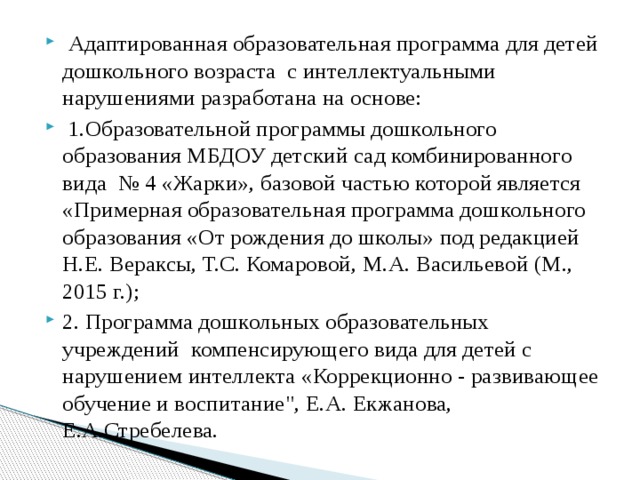  Адаптированная образовательная программа для детей дошкольного возраста с интеллектуальными нарушениями разработана на основе:  1.Образовательной программы дошкольного образования МБДОУ детский сад комбинированного вида № 4 «Жарки», базовой частью которой является «Примерная образовательная программа дошкольного образования «От рождения до школы» под редакцией Н.Е. Вераксы, Т.С. Комаровой, М.А. Васильевой (М., 2015 г.); 2. Программа дошкольных образовательных учреждений компенсирующего вида для детей с нарушением интеллекта «Коррекционно - развивающее обучение и воспитание