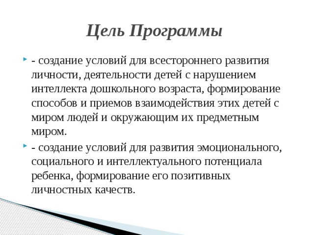 Цель Программы - создание условий для всестороннего развития личности, деятельности детей с нарушением интеллекта дошкольного возраста, формирование способов и приемов взаимодействия этих детей с миром людей и окружающим их предметным миром. - создание условий для развития эмоционального, социального и интеллектуального потенциала ребенка, формирование его позитивных личностных качеств. 
