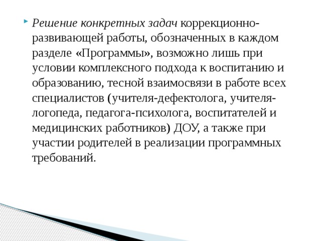 Решение конкретных задач коррекционно-развивающей работы, обозначенных в каждом разделе «Программы», возможно лишь при условии комплексного подхода к воспитанию и образованию, тесной взаимосвязи в работе всех специалистов (учителя-дефектолога, учителя-логопеда, педагога-психолога, воспитателей и медицинских работников) ДОУ, а также при участии родителей в реализации программных требований. 