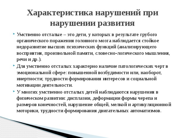 Характеристика нарушений при нарушении развития Умственно отсталые – это дети, у которых в результате грубого органического поражения головного мозга наблюдается стойкое недоразвитие высших психических функций (анализирующего восприятия, произвольной памяти, словесно‑логического мышления, речи и др.). Для умственно отсталых характерно наличие патологических черт в эмоциональной сфере: повышенной возбудимости или, наоборот, инертности; трудности формирования интересов и социальной мотивации деятельности. У многих умственно отсталых детей наблюдаются нарушения в физическом развитии: дисплазии, деформации формы черепа и размеров конечностей, нарушение общей, мелкой и артикуляционной моторики, трудности формирования двигательных автоматизмов. 