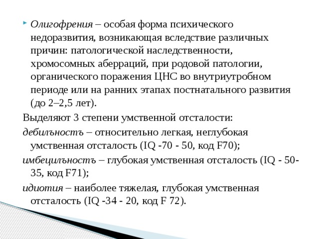 Олигофрения  – особая форма психического недоразвития, возникающая вследствие различных причин: патологической наследственности, хромосомных аберраций, при родовой патологии, органического поражения ЦНС во внутриутробном периоде или на ранних этапах постнатального развития (до 2–2,5 лет). Выделяют 3 степени умственной отсталости: дебилъностъ – относительно легкая, неглубокая умственная отсталость (IQ -70 - 50, код F70); имбецилъностъ – глубокая умственная отсталость (IQ - 50- 35, код F71); идиотия – наиболее тяжелая, глубокая умственная отсталость (IQ -34 - 20, код F 72). 
