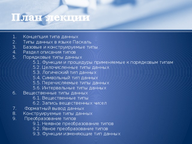 План лекции Концепция типа данных Типы данных в языке Паскаль Базовые и конструируемые типы Раздел описания типов Порядковые типы данных   5.1. Функции и процедуры применяемые к порядковым типам   5.2. Целочисленные типы данных   5.3. Логический тип данных   5.4. Символьный тип данных   5.5. Перечисляемые типы данных   5.6. Интервальные типы данных Вещественные типы данных   6.1. Вещественные типы   6.2. Запись вещественных чисел 7. Форматный вывод данных 8.  Конструируемые типы данных 9. Преобразование типов   9.1. Неявное преобразование типов   9.2. Явное преобразование типов   9.3. Функции изменяющие тип данных  