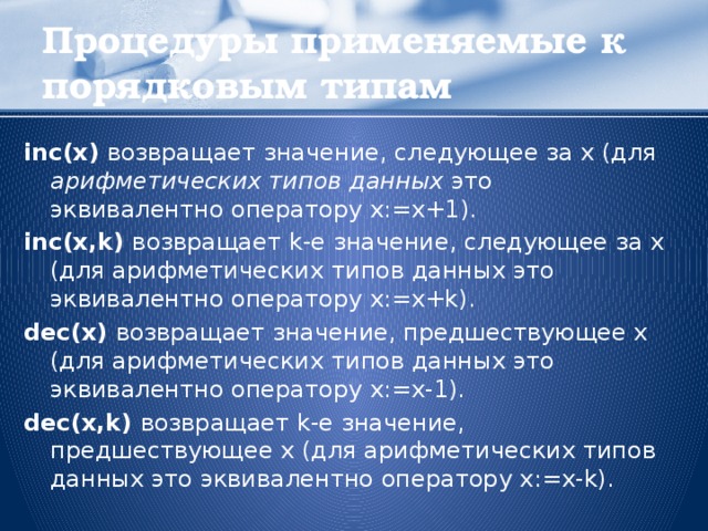 Процедуры применяемые к порядковым типам inc(x) возвращает значение, следующее за х (для арифметических типов данных это эквивалентно оператору x:=x+1). inc(x,k) возвращает k-е значение, следующее за х (для арифметических типов данных это эквивалентно оператору x:=x+k). dec(x) возвращает значение, предшествующее х (для арифметических типов данных это эквивалентно оператору x:=x-1). dec(x,k) возвращает k-e значение, предшествующее х (для арифметических типов данных это эквивалентно оператору x:=x-k).  