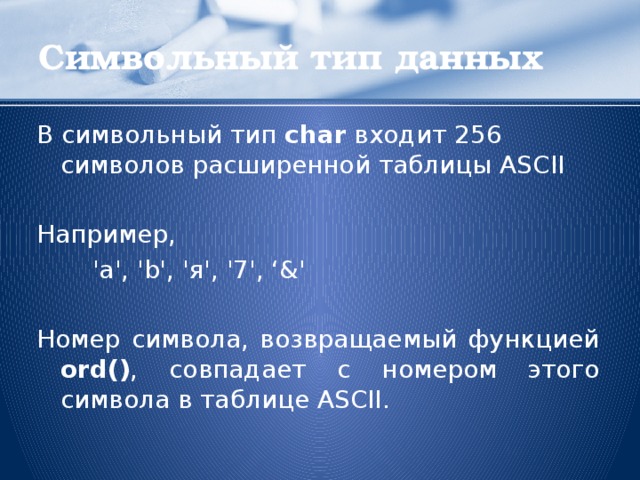 Символьный тип данных В символьный тип char входит 256 символов расширенной таблицы ASCII Например,   'a', 'b', 'я', '7', ‘&' Номер символа, возвращаемый функцией ord() , совпадает с номером этого символа в таблице ASCII.  