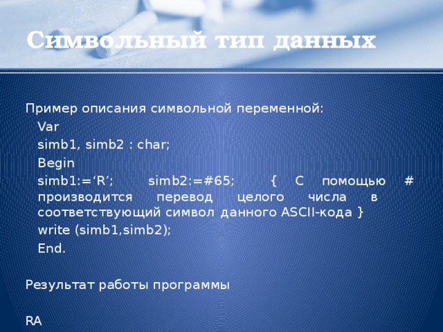 Символьный тип данных Пример описания символьной переменной:  Var   simb1, simb2 : char;  Begin   simb1:=‘R’; simb2:=#65; { С помощью # производится      перевод целого числа в      соответствующий символ      данного ASCII-кода }   write (simb1,simb2);  End. Результат работы программы RA  