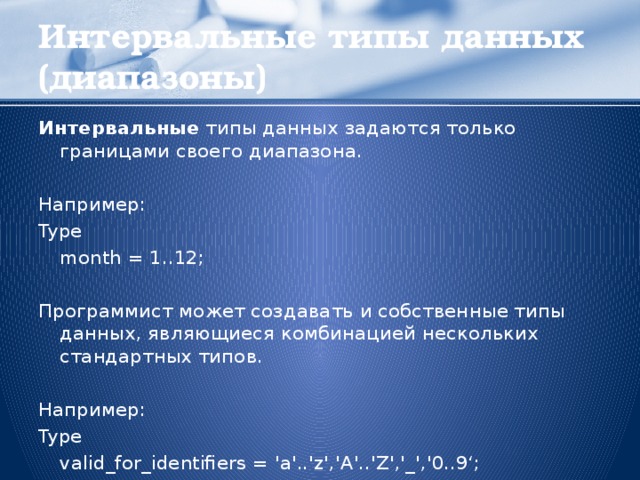 Интервальные типы данных (диапазоны) Интервальные типы данных задаются только границами своего диапазона. Например: Type   month = 1..12; Программист может создавать и собственные типы данных, являющиеся комбинацией нескольких стандартных типов. Например: Type   valid_for_identifiers = 'a'..'z','A'..'Z','_','0..9‘;  