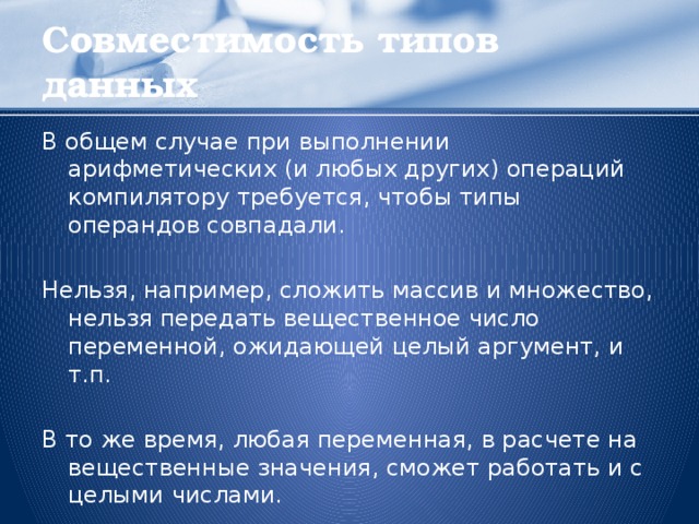 Совместимость типов данных В общем случае при выполнении арифметических (и любых других) операций компилятору требуется, чтобы типы операндов совпадали. Нельзя, например, сложить массив и множество, нельзя передать вещественное число переменной, ожидающей целый аргумент, и т.п. В то же время, любая переменная, в расчете на вещественные значения, сможет работать и с целыми числами.  