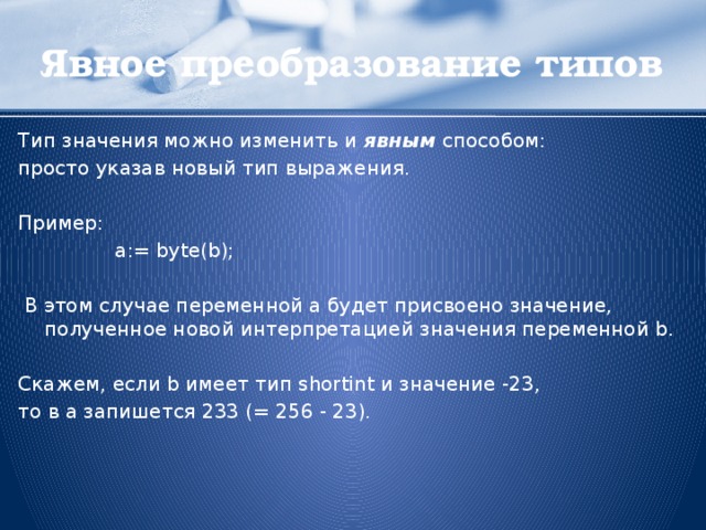 Явное преобразование типов Тип значения можно изменить и явным способом: просто указав новый тип выражения. Пример:    a:= byte(b);  В этом случае переменной а будет присвоено значение, полученное новой интерпретацией значения переменной b. Скажем, если b имеет тип shortint и значение -23, то в a запишется 233 (= 256 - 23).  