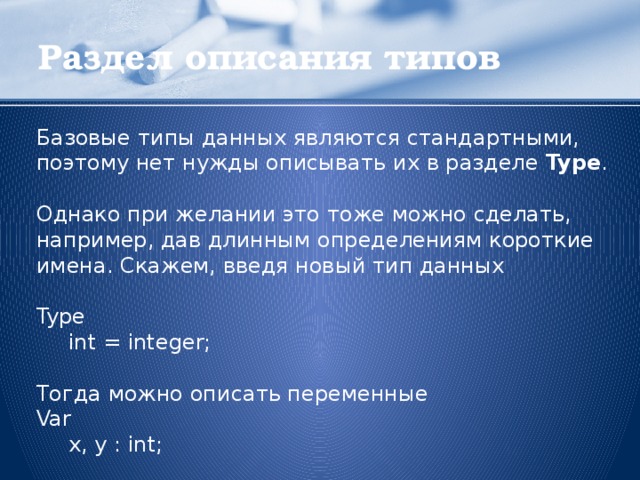 Раздел описания типов Базовые типы данных являются стандартными, поэтому нет нужды описывать их в разделе Type . Однако при желании это тоже можно сделать, например, дав длинным определениям короткие имена. Скажем, введя новый тип данных Type  int = integer; Тогда можно описать переменные Var  x, y : int;  