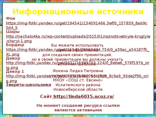 Информационные источники Фон  https://img-fotki.yandex.ru/get/194541/134091466.3ef/0_157839_8ab9c0d4_S Шары  http://nachalo4ka.ru/wp-content/uploads/2015/01/raznotsvetnyie-kruglyie-sharyi-1.png Бордюр  https://img-fotki.yandex.ru/get/15541/39663434.754/0_a39ac_a54187f5_XL.png Декор  http://img-fotki.yandex.ru/get/9652/16969765.224/0_8ebe6_578f197b_orig.png Декор 1  http://img-fotki.yandex.ru/get/6723/16969765.1fc/0_8c9a9_93de2f9b_orig.png Зверята-школьники Вы можете использовать данное оформление для создания своих презентаций, но в своей презентации вы должны указать источник шаблона: Фокина Лидия Петровна учитель начальных классов МКОУ «СОШ ст. Евсино» Искитимского района Новосибирской области Сайт http://linda6035.ucoz.ru/  На момент создания ресурса ссылки являются активными