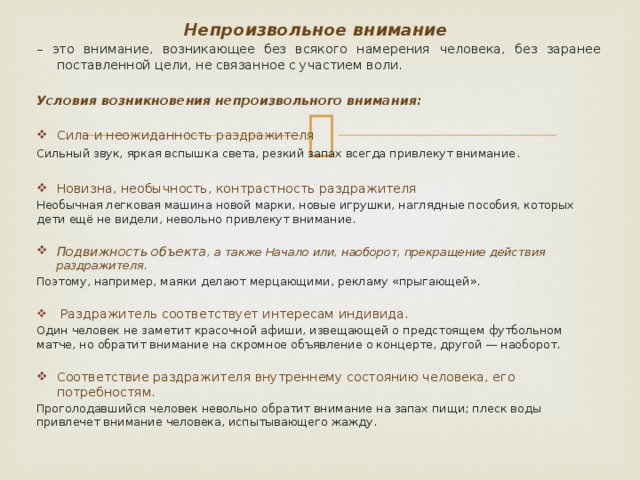 Непроизвольное внимание – это внимание, возникающее без всякого намерения человека, без заранее поставленной цели, не связанное с участием воли. Условия возникновения непроизвольного внимания:  Сила и неожиданность раздражителя Сильный звук, яркая вспышка света, резкий запах всегда привлекут внимание . Новизна, необычность, контрастность раздражителя  Необычная легковая машина новой марки, новые игрушки, наглядные пособия, которых дети ещё не видели, невольно привлекут внимание. Подвижность объекта , а также Начало или, наоборот, прекращение действия раздражителя. Поэтому, например, маяки делают мерцающими, рекламу «прыгающей».  Раздражитель соответствует интересам индивида. Один человек не заметит красочной афиши, извещающей о предстоящем футбольном матче, но обратит внимание на скромное объявление о концерте, другой — наоборот. Соответствие раздражителя внутреннему состоянию человека, его потребностям.  Проголодавшийся человек невольно обратит внимание на запах пищи; плеск воды привлечет внимание человека, испытывающего жажду.  