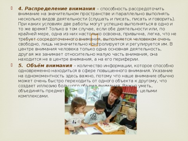 4. Распределение внимания – способность рассредоточить внимание на значительном пространстве и параллельно выполнять несколько видов деятельности (слушать и писать, писать и говорить). При каких условиях две работы могут успешно выполняться в одно и то же время? Только в том случае, если обе деятельности или, по крайней мере, одна из них настолько освоена, привычна, легка, что не требует сосредоточенного внимания, выполняется человеком очень свободно, лишь незначительно контролируется и регулируется им. В центре внимания человека только одна основная деятельность, другая же занимает относительно малую часть внимания, она находится не в центре внимания, а на его периферии. 5. Объём внимания – количество информации, которое способно одновременно находиться в сфере повышенного внимания. Указание на одномоментность здесь важно, потому что наше внимание обычно может очень быстро переходить от одного объекта к другому, что создает иллюзию большого объема внимания. Важно уметь, объединять предметы в одно целое, воспринимать их целыми комплексами. 
