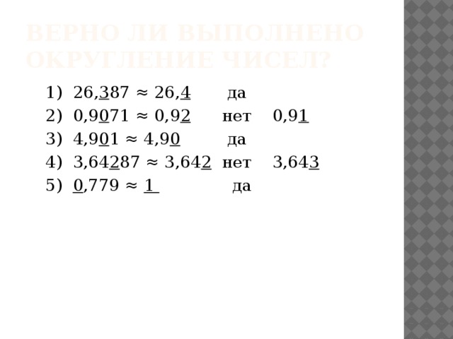 Верно ли выполнено округление чисел? 1) 26, 3 87 ≈ 26, 4 да 2) 0,9 0 71 ≈ 0,9 2 нет 0,9 1 3) 4,9 0 1 ≈ 4,9 0 да 4) 3,64 2 87 ≈ 3,64 2 нет 3,64 3 5) 0 ,779 ≈ 1 да 
