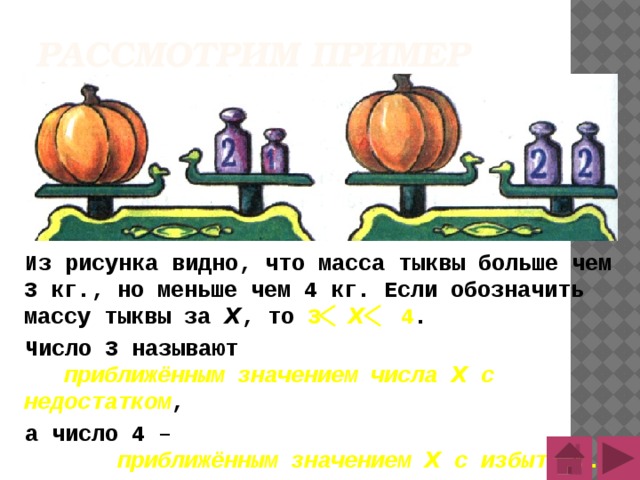 Рассмотрим пример Из рисунка видно, что масса тыквы больше чем 3 кг., но меньше чем 4 кг. Если обозначить массу тыквы за Х , то 3 Х 4 . Число 3 называют приближённым значением числа Х с недостатком , а число 4 – приближённым значением Х с избытком . 