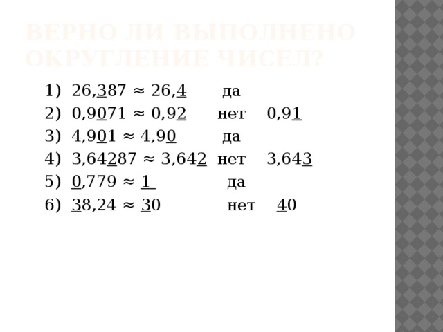 Верно ли выполнено округление чисел? 1) 26, 3 87 ≈ 26, 4 да 2) 0,9 0 71 ≈ 0,9 2 нет 0,9 1 3) 4,9 0 1 ≈ 4,9 0 да 4) 3,64 2 87 ≈ 3,64 2 нет 3,64 3 5) 0 ,779 ≈ 1 да 6) 3 8,24 ≈ 3 0 нет 4 0 