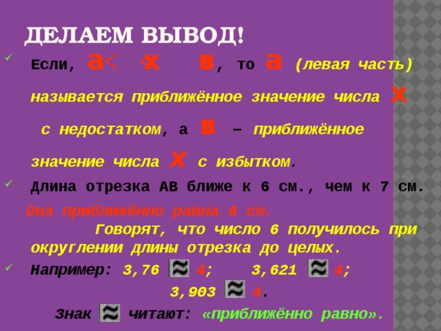 ДЕЛАЕМ ВЫВОД! Если,  а х в , то  а  (левая часть) называется приближённое значение числа  х  с недостатком , а  в  – приближённое значение числа  х  с избытком . Длина отрезка АВ ближе к 6 см., чем к 7 см.  Она приближённо равна 6 см.  Говорят, что число 6 получилось при округлении длины отрезка до целых. Например: 3,76 4 ; 3,621 4 ;  3,903 4 . Знак читают: «приближённо равно».  