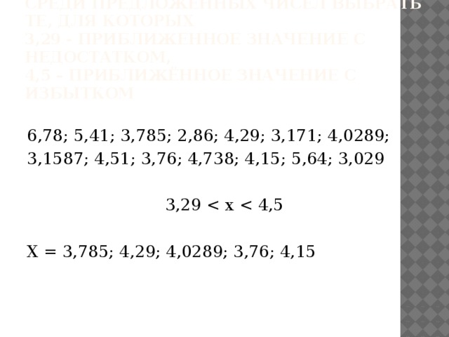 Среди предложенных чисел выбрать те, для которых  3,29 - приближенное значение с недостатком,  4,5 – приближённое значение с избытком 6,78; 5,41; 3,785; 2,86; 4,29; 3,171; 4,0289; 3,1587; 4,51; 3,76; 4,738; 4,15; 5,64; 3,029 3,29 X = 3,785; 4,29; 4,0289; 3,76; 4,15 