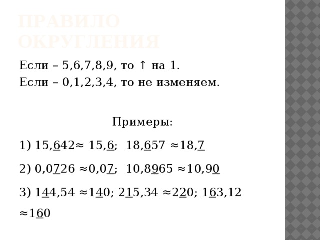 Правило округления Если – 5,6,7,8,9, то ↑ на 1. Если – 0,1,2,3,4, то не изменяем. Примеры: 1) 15, 6 42≈ 15, 6 ; 18, 6 57 ≈18, 7 2) 0,0 7 26 ≈0,0 7 ; 10,8 9 65 ≈10,9 0 3) 1 4 4,54 ≈1 4 0; 2 1 5,34 ≈2 2 0; 1 6 3,12 ≈1 6 0 