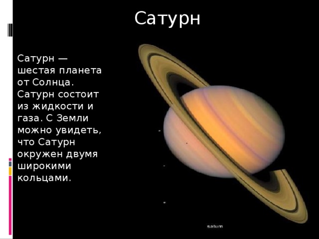 Сатурн Сатурн —шестая планета от Солнца. Сатурн состоит из жидкости и газа. С Земли можно увидеть, что Сатурн окружен двумя широкими кольцами. 