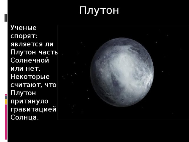 Плутон Ученые спорят: является ли Плутон частью Солнечной или нет. Некоторые считают, что Плутон притянуло гравитацией Солнца. 