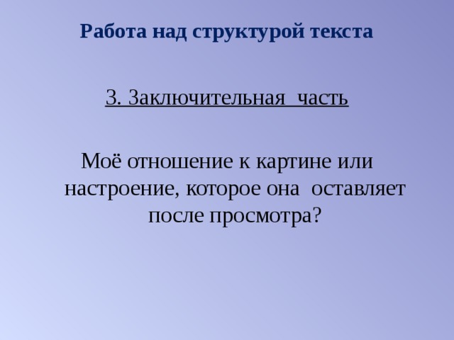 Работа над структурой текста   3. Заключительная часть  Моё отношение к картине или настроение, которое она оставляет после просмотра? 