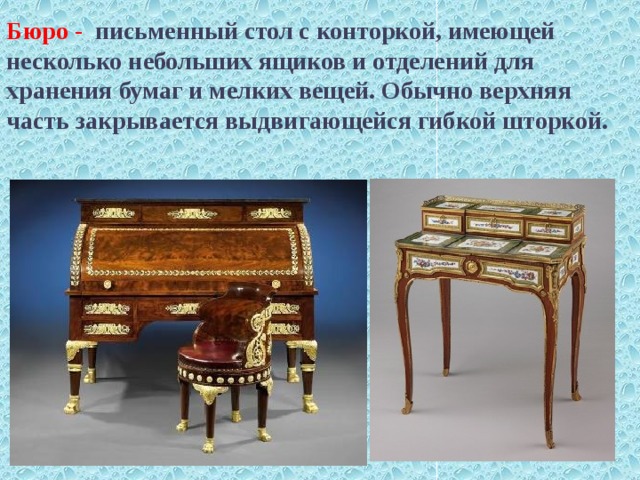    Бюро - письменный стол с конторкой, имеющей несколько небольших ящиков и отделений для хранения бумаг и мелких вещей. Обычно верхняя часть закрывается выдвигающейся гибкой шторкой.   