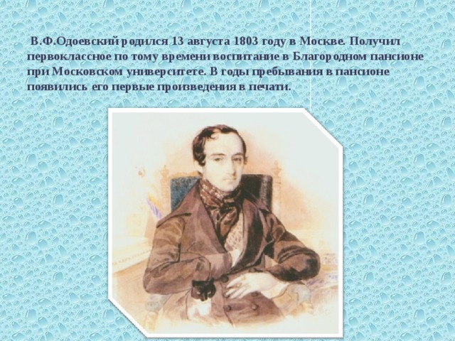    В.Ф.Одоевский родился 13 августа 1803 году в Москве. Получил первоклассное по тому времени воспитание в Благородном пансионе при Московском университете. В годы пребывания в пансионе появились его первые произведения в печати. 