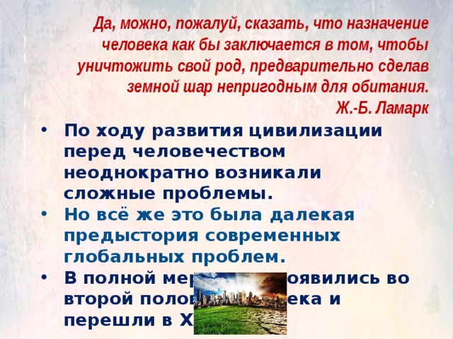 Да, можно, пожалуй, сказать, что назначение человека как бы заключается в том, чтобы уничтожить свой род, предварительно сделав земной шар непригодным для обитания. Ж.-Б. Ламарк По ходу развития цивилизации перед человечеством неоднократно возникали сложные проблемы. Но всё же это была далекая предыстория современных глобальных проблем. В полной мере они проявились во второй половине ХХ века и перешли в ХХI. 