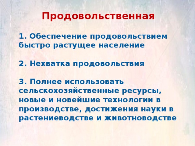 Продовольственная 1. Обеспечение продовольствием быстро растущее население  2. Нехватка продовольствия  3. Полнее использовать сельскохозяйственные ресурсы, новые и новейшие технологии в производстве, достижения науки в растениеводстве и животноводстве 