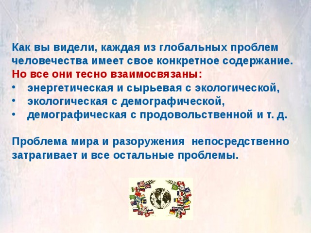 Как вы видели, каждая из глобальных проблем человечества имеет свое конкретное содержание. Но все они тесно взаимосвязаны: энергетическая и сырьевая с экологической, экологическая с демографической, демографическая с продовольственной и т. д.  Проблема мира и разоружения непосредственно затрагивает и все остальные проблемы. 