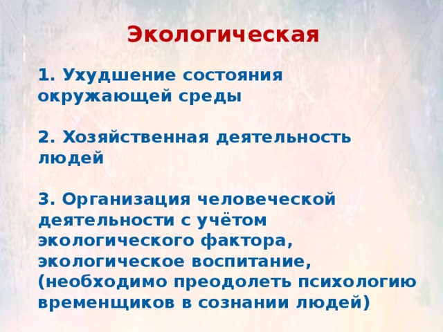 Экологическая 1. Ухудшение состояния окружающей среды  2. Хозяйственная деятельность людей  3. Организация человеческой деятельности с учётом экологического фактора, экологическое воспитание, (необходимо преодолеть психологию временщиков в сознании людей) 