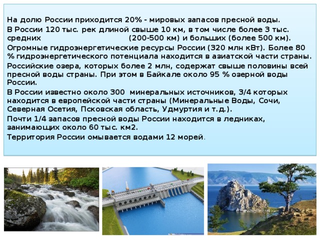  На долю России приходится 20% - мировых запасов пресной воды. В России 120 тыс. рек длиной свыше 10 км, в том числе более 3 тыс. средних (200-500 км) и больших (более 500 км). Огромные гидроэнергетические ресурсы России (320 млн кВт). Более 80 % гидроэнергетического потенциала находится в азиатской части страны. Российские озера, которых более 2 млн, содержат свыше половины всей пресной воды страны. При этом в Байкале около 95 % озерной воды России. В России известно около 300 минеральных источников, 3/4 которых находится в европейской части страны (Минеральные Воды, Сочи, Северная Осетия, Псковская область, Удмуртия и т.д.). Почти 1/4 запасов пресной воды России находится в ледниках, занимающих около 60 тыс. км2. Территория России омывается водами 12 морей . 