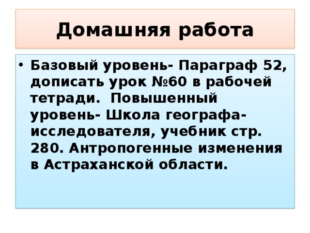 Домашняя работа Базовый уровень- Параграф 52, дописать урок №60 в рабочей тетради. Повышенный уровень- Школа географа-исследователя, учебник стр. 280. Антропогенные изменения в Астраханской области. 